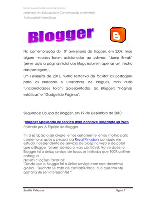 Escola Superior de Educação de Santarém

Mestrado em Educação e Comunicação Multimédia
Aplicações Informáticas




Na comemoração do 10º aniversário do Blogger, em 2009, mais
alguns recursos foram adicionados ao sistema: “Jump Break”
(serve para a página inicial dos blogs exibirem apenas um trecho
das postagens).
Em Fevereiro de 2010, numa tentativa de facilitar as postagens
para      os    criadores         e       utilizadores   de   blogues,   mais    duas
funcionalidades foram acrescentados ao Blogger: “Páginas
estáticas” e “Gadget de Páginas”.




Segundo a Equipa do Blogger, em 19 de Dezembro de 2010:

“Blogger Apelidado de serviço mais confiável Blogando na Web
Postado por A Equipe do Blogger

'Tis a estação a ser alegre, e nós certamente temos motivo para
comemorar após o pessoal da Royal Pingdom conduziu um
estudo independente de serviços de blogs na web e descobri
que o Blogger foi sem dúvida o mais confiável. Na verdade, o
Blogger foi o único serviço de todos os testados que 100% uptime
entregue.
Nossas citações favoritas:
"Desde que o Blogger foi o único serviço com zero downtime
global…Quando se trata de confiabilidade, que certamente
gostaria de ser interessante! “




Aurélia Valadares                                                         Página 7
 