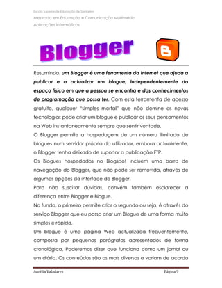 Escola Superior de Educação de Santarém

Mestrado em Educação e Comunicação Multimédia
Aplicações Informáticas




Resumindo, um Blogger é uma ferramenta da Internet que ajuda a
publicar e a actualizar um blogue, independentemente do
espaço físico em que a pessoa se encontra e dos conhecimentos
de programação que possa ter. Com esta ferramenta de acesso
gratuito, qualquer “simples mortal” que não domine as novas
tecnologias pode criar um blogue e publicar os seus pensamentos
na Web instantaneamente sempre que sentir vontade.
O Blogger permite a hospedagem de um número ilimitado de
blogues num servidor próprio do utilizador, embora actualmente,
o Blogger tenha deixado de suportar a publicação FTP.
Os Blogues hospedados no Blogspot incluem uma barra de
navegação do Blogger, que não pode ser removida, através de
algumas opções da interface do Blogger.
Para não suscitar dúvidas, convém também esclarecer a
diferença entre Blogger e Blogue.
No fundo, o primeiro permite criar o segundo ou seja, é através do
serviço Blogger que eu posso criar um Blogue de uma forma muito
simples e rápida.
Um blogue é uma página Web actualizada frequentemente,
composta por pequenos parágrafos apresentados de forma
cronológica. Poderemos dizer que funciona como um jornal ou
um diário. Os conteúdos são os mais diversos e variam de acordo

Aurélia Valadares                                       Página 9
 