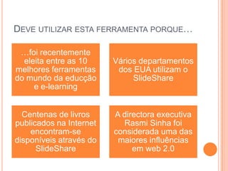 DEVE UTILIZAR ESTA FERRAMENTA PORQUE…
…foi recentemente
eleita entre as 10
melhores ferramentas
do mundo da educção
e e-learning
Vários departamentos
dos EUA utilizam o
SlideShare
Centenas de livros
publicados na Internet
encontram-se
disponíveis através do
SlideShare
A directora executiva
Rasmi Sinha foi
considerada uma das
maiores influências
em web 2.0
 