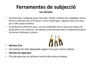 Ferramentes de subjecció
Les alicates
• Serveixen per a subjectar peces menudes. També s’utilitzen per a doblegar i donar
forma a materials com el fil d’aram i cintes metàl·liques. Algunes tenen una zona
per a tallar peces xicotetes.
• Hi existeixen de diferents tipus. Les més utilitzades són les de punta redona, de
punta plana i les universals. Lea alicates universals permeten la subjecció de peces
de formes cilíndriques i planes.
• Normes d’us
• Cal utilitzar les més adequades segons l’ús que li anem a donar.
• Normes de seguretat
• S’ha de procurar no col·locar mai els dits entre el mànec.
 