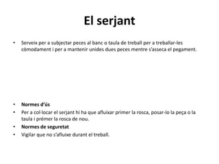 El serjant
• Serveix per a subjectar peces al banc o taula de treball per a treballar-les
còmodament i per a mantenir unides dues peces mentre s’asseca el pegament.
• Normes d’ús
• Per a col·locar el serjant hi ha que afluixar primer la rosca, posar-lo la peça o la
taula i prémer la rosca de nou.
• Normes de seguretat
• Vigilar que no s’afluixe durant el treball.
 