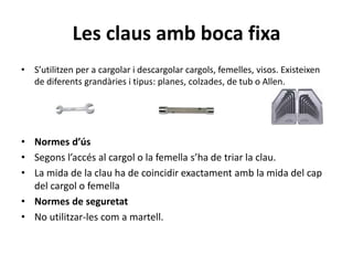 Les claus amb boca fixa
• S’utilitzen per a cargolar i descargolar cargols, femelles, visos. Existeixen
de diferents grandàries i tipus: planes, colzades, de tub o Allen.
• Normes d’ús
• Segons l’accés al cargol o la femella s’ha de triar la clau.
• La mida de la clau ha de coincidir exactament amb la mida del cap
del cargol o femella
• Normes de seguretat
• No utilitzar-les com a martell.
 
