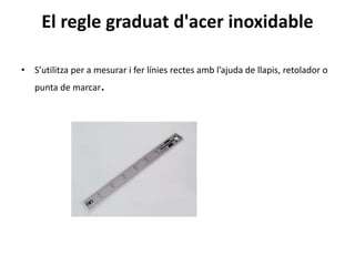 El regle graduat d'acer inoxidable
• S’utilitza per a mesurar i fer línies rectes amb l’ajuda de llapis, retolador o
punta de marcar.
 