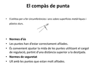 El compàs de punta
• S’utilitza per a fer circumferències i arcs sobre superfícies metàl·liques i
plàstics durs.
• Normes d'ús
• Les puntes han d’estar correctament afilades.
• És convenient ajustar la mida de les puntes utilitzant el cargol
de regulació, partint d’una distància superior a la desitjada.
• Normes de seguretat
• Ull amb les puntes que estan molt afilades.
 