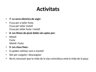 Activitats
• 7- La serra elèctrica de vogir:
• S’usa per a tallar fusta
S’usa per tallar metall
S’usa per tallar fusta i metall
• 8. Les llimes de picat doble són aptes per:
• Metall
Fusta
Metall i fusta
• 9. Les claus fixes:
• Es poden utilitzar com a martell
• Són per cargolar i descargolar
• No és necessari que la mida de la clau coincidisca amb la mida de la peça
 