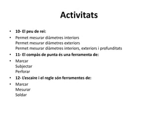 Activitats
• 10- El peu de rei:
• Permet mesurar diàmetres interiors
Permet mesurar diàmetres exteriors
Permet mesurar diàmetres interiors, exteriors i profunditats
• 11- El compàs de punta és una ferramenta de:
• Marcar
Subjectar
Perforar
• 12- L’escaire i el regle són ferramentes de:
• Marcar
Mesurar
Soldar
 