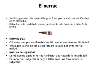 El xerrac
• S’utilitza per a fer talls rectes i llargs en fusta grossa amb una mà. L’acabat
no és massa bo.
• Hi ha diferents models de xerracs, amb dents més fines per a tallar fusta
prima.
• Normes d’ús
• Cal serrar sempre en el mateix sentit i empènyer en el sentit de tall.
• Vigila que la línia de tall estiga fora de la taula per evitar fer-la
malbé.
• Normes de seguretat
• La mà que no agafa el xerrac ha d’estar apartada de la línia de tall.
• És important subjectar la peça a tallar amb una ferramenta de
subjecció.
 