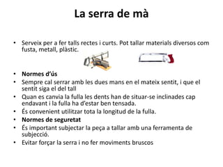 La serra de mà
• Serveix per a fer talls rectes i curts. Pot tallar materials diversos com
fusta, metall, plàstic.
• Normes d’ús
• Sempre cal serrar amb les dues mans en el mateix sentit, i que el
sentit siga el del tall
• Quan es canvia la fulla les dents han de situar-se inclinades cap
endavant i la fulla ha d’estar ben tensada.
• És convenient utilitzar tota la longitud de la fulla.
• Normes de seguretat
• És important subjectar la peça a tallar amb una ferramenta de
subjecció.
• Evitar forçar la serra i no fer moviments bruscos
 