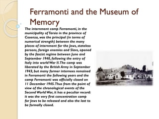 Ferramonti and the Museum of
Memory
The internment camp Ferramonti, in the
municipality ofTarsia in the province of
Cosenza, was the principal (in terms of
numerical strength) between the many
places of internment for the Jews, stateless
persons, foreign enemies and Slavs, opened
by the fascist regime between June and
September 1940, following the entry of
Italy into world War II.The camp was
liberated by the British Army in September
1943, but many former internees remained
in Ferramonti the following years and the
camp Ferramonti was officially closed on
11 December 1945.Thus from the point of
view of the chronological events of the
Second World War, it has a peculiar record:
it was the very first concentration camp
for Jews to be released and also the last to
be formally closed.
 