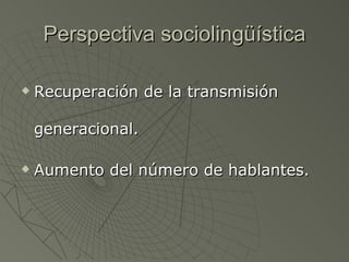 Perspectiva sociolingüística Recuperación de la transmisión generacional. Aumento del número de hablantes. 