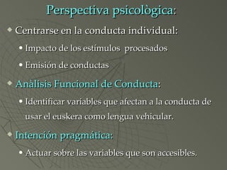 Perspectiva psicològica :  Centrarse en la conducta individual: Impacto de los estímulos  procesados Emisión de conductas Anàlisis Funcional de Conducta :  Identificar variables que afectan a la conducta de usar el euskera como lengua vehicular. Intención pragmática: Actuar sobre las variables que son accesibles. 