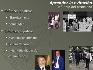 Refuerzo positivo Históricamente Actualitdad Refuerzo negativo Mantener anonimato Lengua “neutra” Evitar dificultades de comunicación Aprender la evitación Refuerzo del castellano 