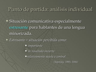 Punto de partida: análisis individual Situación comunicativa especialmente  estresante  para hablantes de una lengua minorizada. Estresante = situación percibida como: importante de resultado incierto relativamente sujeta a control (Sapolsky, 1995; 2006) 