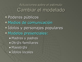 Actuaciones sobre el estímulo: Cambiar el modelado Poderes públicos Medios de comunicación Ídolos y personajes populares Modelos presenciales: Madres y padres Otr@s familiares Maestr@s  Ídolos locales 