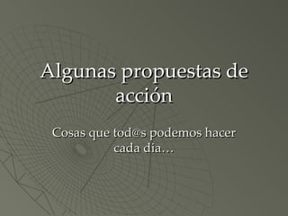 Algunas propuestas de acción Cosas que tod@s podemos hacer cada dia… 