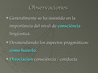 Observaciones Generalmente se ha insistido en la importància del nivel de  consciència  lingüística. Desatendiendo los aspectos pragmàticos:  cómo   hacerlo . Disociación  consciència / conducta 