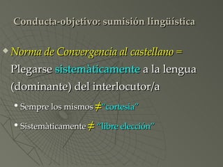 Conducta-objetivo: sumisión lingüística Norma de Convergencia al castellano =  Plegarse  sistemàticamente  a la lengua (dominante) del interlocutor/a Sempre los mismos  ≠ “cortesia” Sistemàticamente  ≠  “libre elección” 