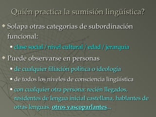 Quién practica la sumisión lingüística? Solapa otras categorias de subordinación funcional: clase social / nivel cultural / edad / jerarquia Puede observarse en personas de cualquier filiación política o ideología de todos los niveles de consciencia lingüística con cualquier otra persona: recién llegados, residentes de lengua inicial castellana, hablantes de otras lenguas,  otros vascoparlantes ... 