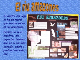 Al nostre col·legi
hi ha un mural
que tracta sobre
el riu amazones:
Explica la seva
història, els
aspectes humans,
que és el riu més
cabalós, ample i
profund del món,
etc...
 