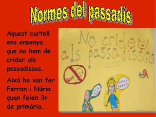 Aquest cartell
ens ensenya
que no hem de
cridar als
passadissos.
Això ho van fer
Ferran i Núria
quan feien 3r
de primària.
 