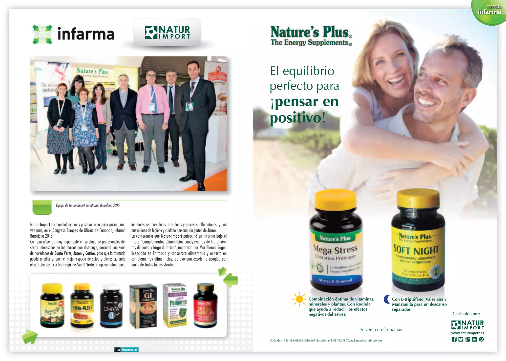 100 farmaventas
Natur-Import hace un balance muy positivo de su participación, una
vez más, en el Congreso Europeo de Oficina de Farmacia, Infarma
Barcelona 2015.
Con una afluencia muy importante en su stand de profesionales del
sector interesados en las marcas que distribuye, presentó una serie
de novedades de Santé Verte, Jason y Cattier, para que la farmacia
pueda ampliar y tener el mejor espacio de salud y bienestar. Entre
ellas, cabe destacar Nutralgic de Santé Verte, el apoyo natural para
las molestias musculares, articulares y procesos inflamatorios, y una
nueva línea de higiene y cuidado personal sin gluten de Jason.
La conferencia que Natur-Import patrocinó en Infarma bajo el
título “Complementos alimenticios coadyuvantes de tratamien-
tos de corta y larga duración”, impartida por Mar Blanco Rogel,
licenciada en Farmacia y consultora alimentaria y experta en
complementos alimenticios, obtuvo una excelente acogida por
parte de todos los asistentes.
Equipo de Natur-Import en Infarma Barcelona 2015.
ESPECIAL
infarma
 