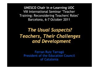 UNESCO Chair in e-Learning UOC
  VIII International Seminar "Teacher
Training: Reconsidering Teachers' Roles"
      Barcelona, 6-7 October 2011


   The Usual Suspects?
Teachers, Their Challenges
     and Development

         Ferran Ruiz Tarragó
  President of the Education Council
             of Catalonia
 