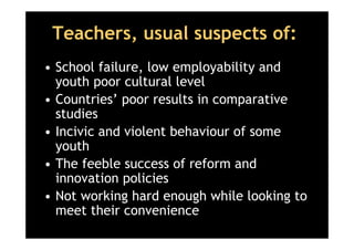 Teachers, usual suspects of:
• School failure, low employability and
  youth poor cultural level
• Countries’ poor results in comparative
  studies
• Incivic and violent behaviour of some
  youth
• The feeble success of reform and
  innovation policies
• Not working hard enough while looking to
  meet their convenience
 