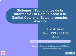 Sistemes i Tecnologies de la
 informació i la Comunicació a la
Sanitat Catalana: Estat i propostes
              d’acció

                          Estudi Taller
                       ForumCIS - ESADE
                             2004


            Societat Catalana de Documentació Mèdica
                     11 de novembre de 2004
 