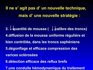 Il ne s’ agit pas d’ un nouvelle technique,  mais d’ une nouvelle stratégie : quantité de mousse (  calibre des troncs) diffusion de la mousse uniforme régulière et bien contrôlée, dans les troncs saphéniens dégonflage et efficace compression des varices sclérosées  détection efficace des reflux brefs  une conduite hémodynamique du traitement  ↓↓  ↓↓  