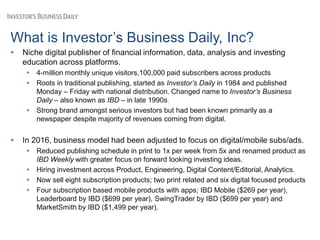 What is Investor’s Business Daily, Inc?
▸ Niche digital publisher of financial information, data, analysis and investing
education across platforms.
▸ 4-million monthly unique visitors,100,000 paid subscribers across products
▸ Roots in traditional publishing, started as Investor’s Daily in 1984 and published
Monday – Friday with national distribution. Changed name to Investor’s Business
Daily – also known as IBD – in late 1990s.
▸ Strong brand amongst serious investors but had been known primarily as a
newspaper despite majority of revenues coming from digital.
▸ In 2016, business model had been adjusted to focus on digital/mobile subs/ads.
▸ Reduced publishing schedule in print to 1x per week from 5x and renamed product as
IBD Weekly with greater focus on forward looking investing ideas.
▸ Hiring investment across Product, Engineering, Digital Content/Editorial, Analytics.
▸ Now sell eight subscription products; two print related and six digital focused products
▸ Four subscription based mobile products with apps; IBD Mobile ($269 per year),
Leaderboard by IBD ($699 per year), SwingTrader by IBD ($699 per year) and
MarketSmith by IBD ($1,499 per year).
 