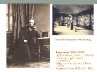 Turin Civic Museum in XIX century

Emanuele (1816-1890)
diplomat in London, collector
of ancient glass and
ceramics,
director and donor of Turin
Civic
Museum from 1879 ultil 1890.

 