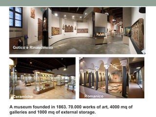Gotico e Rinascimnto

Ceramiche

Romanico

A museum founded in 1863. 70.000 works of art, 4000 mq of
galleries and 1000 mq of external storage.

 
