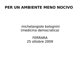 PER UN AMBIENTE MENO NOCIVO




      michelangiolo bolognini
      (medicina democratica)

            FERRARA
         25 ottobre 2009
 