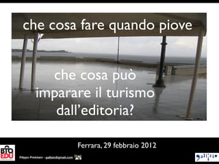 che cosa fare quando piove


             che cosa può
           imparare il turismo
              dall’editoria?

                                         Ferrara, 29 febbraio 2012
Filippo Pretolani - gallizio@gmail.com
 