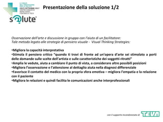 Osservazione dell’arte e discussione in gruppo con l’aiuto di un facilitatore:
Tale metodo legato alle strategie di pensiero visuale - Visual Thinking Strategies:
•Migliora la capacità interpretativa
•Stimola il pensiero critico “quando ti trovi di fronte ad un’opera d’arte sei stimolato a porti
delle domande sulle scelte dell’artista e sulle caratteristiche dei soggetti ritratti”
•Amplia le vedute, aiuta a cambiare il punto di vista, a considerare altre possibili posizioni
•Migliora l’osservazione e l’attenzione al dettaglio aiuta nella diagnosi differenziale
•Favorisce il contatto del medico con la propria sfera emotiva – migliora l’empatia e la relazione
con il paziente
•Migliora le relazioni e quindi facilita le comunicazioni anche interprofessionali
Presentazione della soluzione 1/2
con il supporto incondizionato di
 