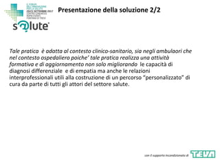 Tale pratica è adatta al contesto clinico-sanitario, sia negli ambulaori che
nel contesto ospedaliero poiche’ tale pratica realizza una attività
formativa e di aggiornamento non solo migliorando le capacità di
diagnosi differenziale e di empatia ma anche le relazioni
interprofessionali utili alla costruzione di un percorso “personalizzato” di
cura da parte di tutti gli attori del settore salute.
Presentazione della soluzione 2/2
con il supporto incondizionato di
 