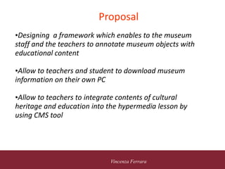 5 novembre 2010
Vincenza Ferrara
Proposal
•Designing a framework which enables to the museum
staff and the teachers to annotate museum objects with
educational content
•Allow to teachers and student to download museum
information on their own PC
•Allow to teachers to integrate contents of cultural
heritage and education into the hypermedia lesson by
using CMS tool
 