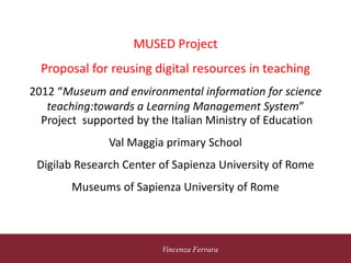 5 novembre 2010
Vincenza Ferrara
MUSED Project
Proposal for reusing digital resources in teaching
2012 “Museum and environmental information for science
teaching:towards a Learning Management System”
Project supported by the Italian Ministry of Education
Val Maggia primary School
Digilab Research Center of Sapienza University of Rome
Museums of Sapienza University of Rome
 