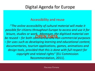 5 novembre 2010
Vincenza Ferrara
Digital Agenda for Europe
Accessibility and reuse
:“The online accessibility of cultural material will make it
possible for citizens throughout Europe to access and use it for
leisure, studies or work. Moreover, the digitised material can
be reused – for both commercial and non-commercial purposes
– for uses such as developing learning and educational content,
documentaries, tourism applications, games, animations and
design tools, provided that this is done with full respect for
copyright and related rights“ [EU Commission
Recommendation, 2011].
OPEN DATA
 
