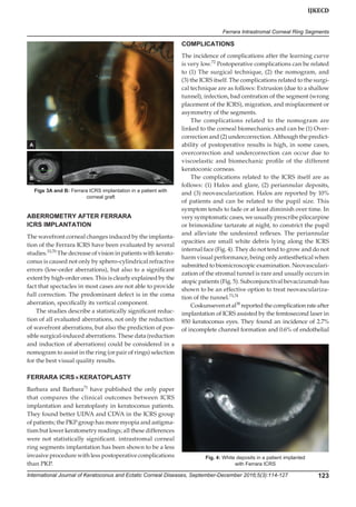 International Journal of Keratoconus and Ectatic Corneal Diseases, September-December 2016;5(3):114-127 123
IJKECD
Ferrara Intrastromal Corneal Ring Segments
ABERROMETRY AFTER FERRARA
ICRS IMPLANTATION
The wavefront corneal changes induced by the implanta-
tion of the Ferrara ICRS have been evaluated by several
studies.33,70
The decrease of vision in patients with kerato-
conus is caused not only by sphero-cylindrical refractive
errors (low-order aberrations), but also to a significant
extent by high-order ones. This is clearly explained by the
fact that spectacles in most cases are not able to provide
full correction. The predominant defect is in the coma
aberration, specifically its vertical component.
The studies describe a statistically significant reduc-
tion of all evaluated aberrations, not only the reduction
of wavefront aberrations, but also the prediction of pos-
sible surgical-induced aberrations. These data (reduction
and induction of aberrations) could be considered in a
nomogram to assist in the ring (or pair of rings) selection
for the best visual quality results.
FERRARA ICRS × KERATOPLASTY
Barbara and Barbara71
have published the only paper
that compares the clinical outcomes between ICRS
implantation and keratoplasty in keratoconus patients.
They found better UDVA and CDVA in the ICRS group
of patients; the PKP group has more myopia and astigma-
tism but lower keratometry readings; all these differences
were not statistically significant. intrastromal corneal
ring segments implantation has been shown to be a less
invasive procedure with less postoperative complications
than PKP.
COMPLICATIONS
The incidence of complications after the learning curve
is very low.72
Postoperative complications can be related
to (1) The surgical technique, (2) the nomogram, and
(3) the ICRS itself. The complications related to the surgi-
cal technique are as follows: Extrusion (due to a shallow
tunnel), infection, bad centration of the segment (wrong
placement of the ICRS), migration, and misplacement or
asymmetry of the segments.
The complications related to the nomogram are
linked to the corneal biomechanics and can be (1) Over-
correction and (2) undercorrection. Although the predict-
ability of postoperative results is high, in some cases,
overcorrection and undercorrection can occur due to
viscoelastic and biomechanic profile of the different
keratoconic corneas.
The complications related to the ICRS itself are as
follows: (1) Halos and glare, (2) periannular deposits,
and (3) neovascularization. Halos are reported by 10%
of patients and can be related to the pupil size. This
symptom tends to fade or at least diminish over time. In
very symptomatic cases, we usually prescribe pilocarpine
or brimonidine tartarate at night, to constrict the pupil
and alleviate the undesired reflexes. The periannular
opacities are small white debris lying along the ICRS
internal face (Fig. 4). They do not tend to grow and do not
harm visual performance, being only antiesthetical when
submitted to biomicroscopic examination. Neovasculari-
zation of the stromal tunnel is rare and usually occurs in
atopic patients (Fig. 5). Subconjunctival bevacizumab has
shown to be an effective option to treat neovasculariza-
tion of the tunnel.73,74
Coskunsevenetal38
reportedthecomplicationrateafter
implantation of ICRS assisted by the femtosecond laser in
850 keratoconus eyes. They found an incidence of 2.7%
of incomplete channel formation and 0.6% of endothelial
Fig. 4: White deposits in a patient implanted
with Ferrara ICRS
Figs 3A and B: Ferrara ICRS implantation in a patient with
corneal graft
A
B
 