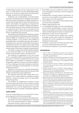 International Journal of Keratoconus and Ectatic Corneal Diseases, September-December 2016;5(3):114-127 125
IJKECD
Ferrara Intrastromal Corneal Ring Segments
its physiological position in front of the pupil. In some
cases, we could observe that after ICRS implantation,
there was an increase in myopia and in the keratometric
readings, caused by this same phenomenon.
Symptoms, such as photophobia, visual discomfort,
eye strain, and itching reduce or disappear after surgery.
Most of the keratoconus patients are allergic; therefore, we
recommend strongly that they should not rub their eyes,
which could displace the segments, and stimulate the
disease progression. In addition, rubbing could theoreti-
cally change the regularity of the corneal surface leading
to visual acuity loss. In some cases, it is necessary to use
eye shields at night to prevent the patient from rubbing
the eyes compulsively and unwarily.
The satisfaction level is high. We could observe that the
fearofbecomingblindinthosepatients,alongwiththefear-
some possibility of a transplant in case of a con­tinuously
evolving condition, is very common. The possibility of
postponing those eventualities generates great relief in
the patients. Our cases show that, besides correcting the
corneal deformity, the cone evolution is interrupted. Along
with this interruption, we could also observe a decrease in
corneal opacity and the other symptoms aforementioned.
The surgery is simple and well reproducible, although
it is not an easy procedure. As in any other procedure, it
must be well executed to attain a consistent result.
The incidence of complications is very low, around
3 to 5%, compatible with the levels required for refractive
procedures. It should be emphasized that the corneal
ICRS implant is essentially an orthopedic technique
designed to enable the correction of a structural deform-
ity. As an advantage, it provides simultaneous refractive
correction, although not well predictable, as with other
refractive procedures.
Whenever it was necessary to perform keratoplasty,
the ICRS not only helped the procedure, but also provided
a better centralization during trephination.
We could also notice that, after surgery, there was a
decrease in the corneal sensitivity, resulting in greater
comfort in contact lens fitting, which was not possible
before the operation.
The incidence of complications is greater in more
advanced stages, because the cornea is thinner, and the
pressure generated inside the stroma after the ICRS
implantation can cause the displacement of segments
toward the incisions, eventually extruding the segments.
CONCLUSION
From the results obtained, we can state that this thera-
peutic approach has the following benefits:
•	 Low morbidity, because it preserves the corneal struc-
ture and has a low rate of complications,38,39
allowing
95% of the operated patients to quickly reintegrate
themselves to their everyday activities.
•	 Reversibility, because it enables the cornea to revert
to the preoperative dimensions when the segments
are removed.49
•	 Readjustability through segment replacement. In
some cases, it was possible to correct hypercorrection
removing just one of the segments.49
•	 Lack of rejection – the acrylic which the ICRS is made
of is inert and biocompatible.
•	 Patients’ high satisfaction rate.
•	 As an orthopedic technique, it corrects corneal deform-
ity and restores the physiologic curvature. After the
surgery it is possible to correct the residual ametropia
with conventional optical correction or contact lenses.65
•	 Stabilization or delay of cone progression.19
•	 Lack of a minimum age for surgery, thus making
it possible to reduce the waitlists for transplants in
eye banks (30% of the transplants in eye banks are
attributed to keratoconus).
•	 Possibility of association with other procedures like
contact lens fitting and intraocular lenses.
•	 No interference whatsoever with corneal transplant.
REFERENCES
	 1.	 Colin J, Velou S. Implantation of Intacs and a refractive
intraocular lens to correct keratoconus. J Cataract Refract
Surg 2003 Apr;29(4):832-834.
	 2.	 Kymionis GD, Siganos CS, Tsiklis NS, Anastasakis A, Yoo SH,
Pallikaris AI, Astyrakakis N, Pallikaris IG. Long-term
follow-up of Intacs in keratoconus. Am J Ophthalmol 2007
Feb;143(2):236-244.
	 3.	 Colin J, Cochener B, Savary G, Malet F. Correcting kerato-
conus with intracorneal rings. J Cataract Refract Surg 2000
Aug;26(8):1117-1122.
	 4.	 Colin J, Cochener B, Savary G, Malet F, Holmes-Higgin D.
INTACS inserts for treating keratoconus: one-year results.
Ophthalmology 2001 Aug;108(8):1409-1414.
	 5.	 Siganos CS, Kymionis GD, Kartakis N, Theodorakis MA,
Astyrakakis N, Pallikaris IG. Management of keratoconus
with Intacs. Am J Ophthalmol 2003 Jan;135(1):64-70.
	 6.	 SiganosD,FerraraP,ChatzinikolasK,BessisN,PapastergiouG.
Ferrara intrastromal corneal rings for the correction of kera-
toconus. J Cataract Refract Surg 2002 Nov;28(11):1947-1951.
	 7.	 Beniz LA, Queiroz GH, Queiroz CF, Lopes WL, Moraes LF,
Beniz J. Intrastromal corneal ring segments delay corneal
grafting in patients with keratoconus. Arq Bras Oftalmol
2016 Feb;79(1):30-32.
	 8.	 Miranda D, Ferrara P. Ferrara intrastromal corneal ring seg-
ments for severe keratoconus. J Refract Surg 2003 Nov-Dec;
19(6):645-653.
	 9.	 Brenner LF, Alió JL, Vega-Estrada A, Baviera J, Beltrán J, Cobo-
Soriano R. Indications for intrastromal corneal ring segments
in ectasia after laser in situ keratomileusis. J Cataract Refract
Surg 2012 Dec;38(12):2117-2124.
	 10.	 SuiterBG,TwaMD,RuckhoferJ,SchanzlinDJ.Acomparisonof
visualacuity,predictability,andvisualfunctionoutcomesafter
intracorneal ring segments and laser in situ keratomileusis.
Trans Am Ophthalmol Soc 2000;98:51-55; discussion 55-57.
 