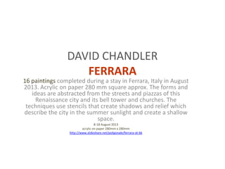 DAVID CHANDLER
FERRARA
16 paintings completed during a stay in Ferrara, Italy in August
2013. Acrylic on paper 280 mm square approx. The forms and
ideas are abstracted from the streets and piazzas of this
Renaissance city and its bell tower and churches. The
techniques use stencils that create shadows and relief which
describe the city in the summer sunlight and create a shallow
space.
8-18 August 2013
acrylic on paper 280mm x 280mm
http://www.slideshare.net/poligonale/ferrara-sk-bk
 