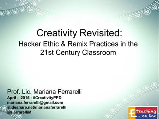 Creativity Revisited:
Hacker Ethic & Remix Practices in the
21st Century Classroom
Prof. Lic. Mariana Ferrarelli
April – 2015 - #CreativityPPD
mariana.ferrarelli@gmail.com
slideshare.net/marianaferrarelli
@FerrarelliM
 