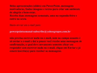 Belas apresentações (slides) em PowerPoint, mensagens motivadoras, lindas imagens e textos para criar um ambiente de alegria e bem-estar. Receba duas mensagens semanais, uma na segunda-feira e outra na sexta. Basta enviar um e-mail para:  [email_address]   não precisa escrever nada no e-mail, nem no campo assunto é só enviar o e-mail e daí a pouco você recebe uma mensagem de confirmação, a qual deve novamente somente clicar em responder sem escrever nada no e-mail, clique em Enviar e já estará inscrito(a) para receber as mensagens.  