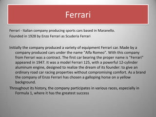 Ferrari
Ferrari - Italian company producing sports cars based in Maranello.
Founded in 1928 by Enzo Ferrari as Scuderia Ferrari
Initially the company produced a variety of equipment Ferrari car. Made by a
company produced cars under the name "Alfa Romeo". With this company
from Ferrari was a contract. The first car bearing the proper name is "Ferrari"
appeared in 1947. It was a model Ferrari 125, with a powerful 12-cylinder
aluminum engine, designed to realize the dream of its founder: to give an
ordinary road car racing properties without compromising comfort. As a brand
the company of Enzo Ferrari has chosen a galloping horse on a yellow
background.
Throughout its history, the company participates in various races, especially in
Formula 1, where it has the greatest success
 