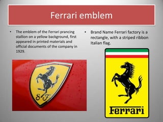 Ferrari emblem
• The emblem of the Ferrari prancing
stallion on a yellow background, first
appeared in printed materials and
official documents of the company in
1929.
• Brand Name Ferrari factory is a
rectangle, with a striped ribbon
Italian flag.
 
