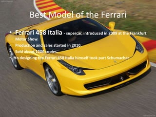Best Model of the Ferrari
• Ferrari 458 Italia - supercar, introduced in 2009 at the Frankfurt
Motor Show.
• Production and sales started in 2010.
• Sold about 1200 copies.
• In designing the Ferrari 458 Italia himself took part Schumacher
 