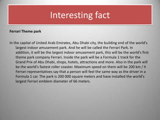 Interesting fact
Ferrari Theme park
In the capital of United Arab Emirates, Abu Dhabi city, the building end of the world's
largest indoor amusement park. And he will be called the Ferrari Park. In
addition, it will be the largest indoor amusement park, this will be the world's first
theme park company Ferrari. Inside the park will be a Formula 1 track for the
Grand Prix of Abu Dhabi, shops, hotels, attractions and more. Also in the park will
be the world's fastest roller coaster. Maximum speed on them will be 200 km / h
Ferrari representatives say that a person will feel the same way as the driver in a
Formula 1 car. The park is 200 000 square meters and have installed the world's
largest Ferrari emblem diameter of 66 meters.
 