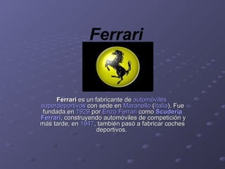 Ferrari Ferrari  es un fabricante de  automóviles  superdeportivos  con sede en  Maranello  ( Italia ). Fue fundada en  1929  por  Enzo  Ferrari  como  Scuderia  Ferrari , construyendo automóviles de competición y más tarde, en  1947 , también pasó a fabricar coches deportivos.  