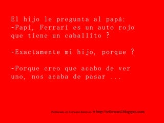 El hijo le pregunta al papá: -Papi, Ferrari es un auto rojo que tiene un caballito ? -Exactamente mi hijo, porque ? -Porque creo que acabo de ver uno, nos acaba de pasar ... Publicado en Forward-Reenvio     http://reforward.blogspot.com 